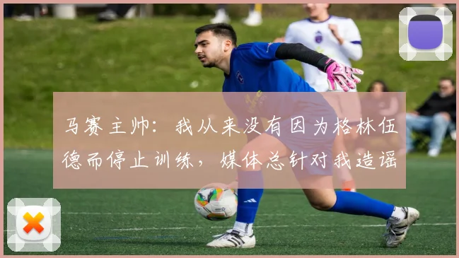 马赛主帅：我从来没有因为格林伍德而停止训练，媒体总针对我造谣