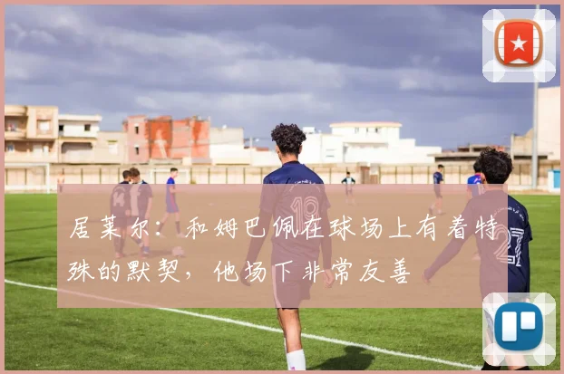 居莱尔：和姆巴佩在球场上有着特殊的默契，他场下非常友善