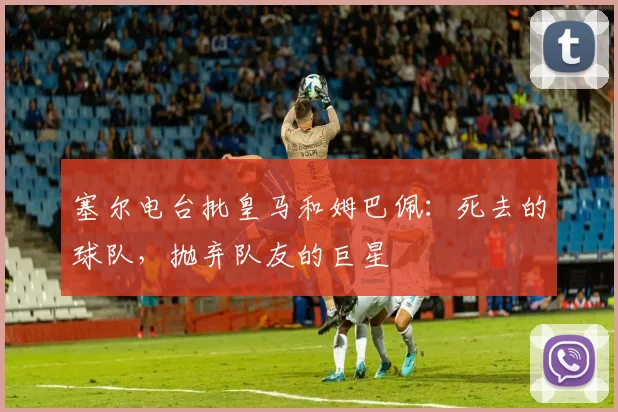 塞尔电台批皇马和姆巴佩：死去的球队，抛弃队友的巨星
